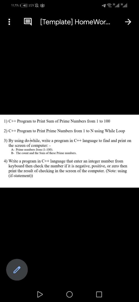 1:YA %EV N &
贪.11 36.11
[Template] HomeWor.
う
1) C++ Program to Print Sum of Prime Numbers from 1 to 100
2) C++ Program to Print Prime Numbers from 1 to N using While Loop
3) By using do-while, write a program in C++ language to find and print on
the screen of computer: -
A- Prime numbers from (1-100).
B- The count and the Sum of these Prime numbers.
4) Write a program in C++ language that enter an integer number from
keyboard then check the number if it is negative, positive, or zero then
print the result of checking in the screen of the computer. (Note: using
(if-statement))
A
