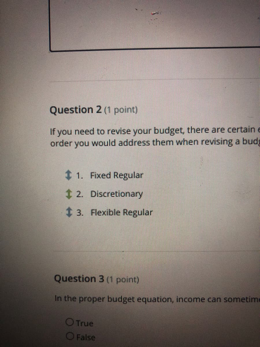 Question 2 (1 point)
If you need to revise your budget, there are certain e
order you would address them when revising a budg
1. Fixed Regular
4 2. Discretionary
t 3. Flexible Regular
Question 3 (1 point)
In the proper budget equation, income can sometime
OTrue
O False
