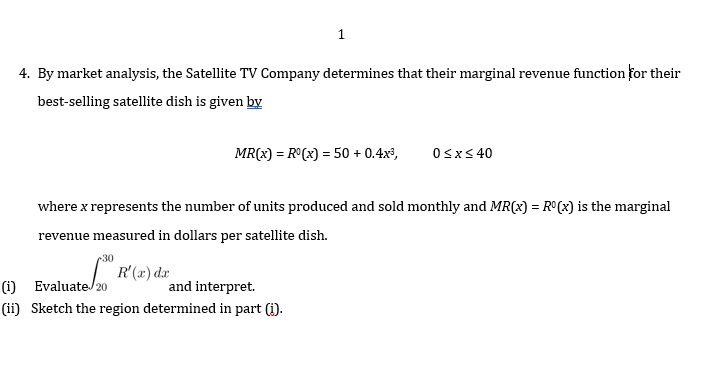 1
4. By market analysis, the Satellite TV Company determines that their marginal revenue function for their
best-selling satellite dish is given by
MR(x) = R°(x) = 50 + 0.4x³,
Osx< 40
%3D
where x represents the number of units produced and sold monthly and MR(x) = R°(x) is the marginal
revenue measured in dollars per satellite dish.
30
(i) Evaluate/20
R'(x) dæ
and interpret.
(ii) Sketch the region determined in part (i).
