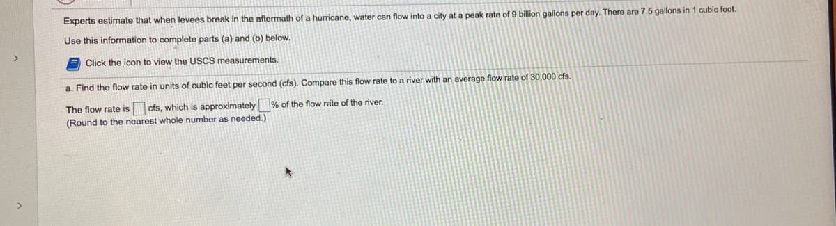 Experts estimate that when levees break in the aftermath of a hurricane, water can flow into a city at a peak rate of 9 billion gallons per day. There are 7.5 gallons in 1 cubic foot.
Use this information to complete parts (a) and (b) below.
Click the icon to view the USCS measurements.
a. Find the flow rate in units of cubic feet per second (cfs). Compare this flow rate to a river with an average flow rate of 30,000 cfs.
The flow rate is
cfs, which is approximately
% of the flow rate of the river.
(Round to the nearest whole number as needed.)
