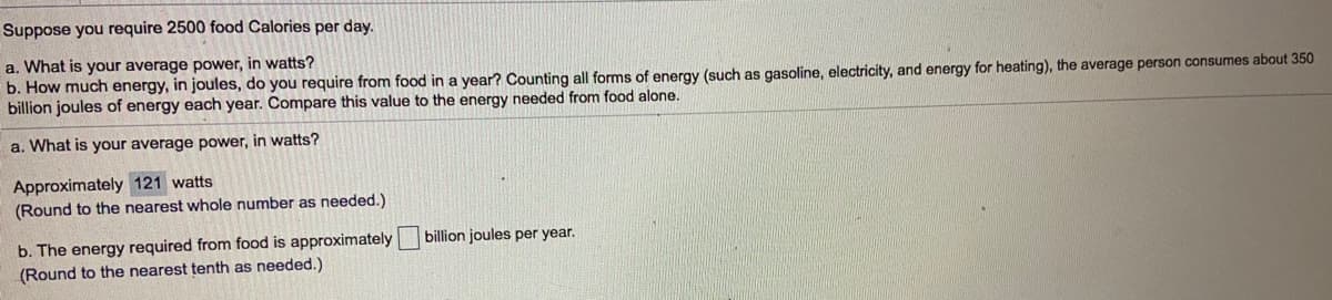 Suppose you require 2500 food Calories per day.
a. What is your average power, in watts?
b. How much energy, in joules, do you require from food in a year? Counting all forms of energy (such as gasoline, electricity, and energy for heating), the average person consumes about 350
billion joules of energy each year. Compare this value to the energy needed from food alone.
a. What is your average power, in watts?
Approximately 121 watts
(Round to the nearest whole number as needed.)
b. The energy required from food is approximately billion joules per year.
(Round to the nearest tenth as needed.)
