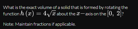 What is the exact volume of a solid that is formed by rotating the
function h (x) = 4/x about the x-axis on the [0, 2]?
Note: Maintain fractions if applicable.
