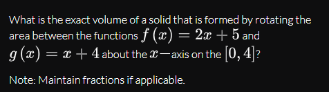 What is the exact volume of a solid that is formed by rotating the
area between the functions f (x) = 2x + 5 and
g (x) = x + 4 about the x-axis on the [0, 4]?
Note: Maintain fractions if applicable.
