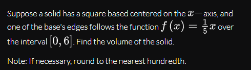 Suppose a solid has a square based centered on the x-axis, and
one of the base's edges follows the function f (x) = x ov
the interval 0, 6]. Find the volume of the solid.
X over
Note: If necessary, round to the nearest hundredth.
