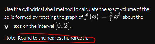 Use the cylindrical shell method to calculate the exact volume of the
3 „3
solid formed by rotating the graph of f (x) = x° about the
y-axis on the interval 0, 2|.
Note: Round to the nearest hundredth.
