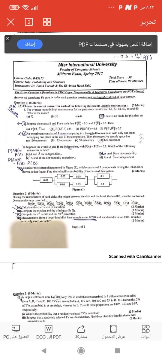 all
... PNP o AY
98
تحریر
إضافة
إضافة النص بسهولة في مستندات PDF
1-06
, - 0.6 - * PE)
Misr International University
Faculty of Computer Science
Midterm Exam, Spring 2017
Total Score : 30
Time allowed: 90 Minutes
Course Code: BASI15
Course Title: Probability and Statistics
Instructors: Dr. Emad Yacoub & Dr. El-Amira Hend Said.
The Exam Contains 4 Questions in TWO Pages. Programmable & Graphical Calculators are NOT allowed,
Answer all questions: Be sure to write each question number and part number ahead of vour answer.
Question 1: (8 Marks)
(A)Choose the correct answer for each of the following statements Justify vour answer: (5 Marks)
1. The average monthly high temperatures for the past seven months are: 68, 72, 44, 50, 45 and 60
What is the mode?
(a) 72
(b) 50
(c) 44
(d)There is no mode for this data set
Suppose the events E and F are such that P(E) = 0.3 and P(F) - 0.6 Then
(a) P(EUF)-1 (b) P(ENF)20.1 (c) P(ENF) - 0.1 (d) P(EUF)20.7
(3JAn experiment consists of 5 teams competing in a basketball tournament, with only one team
occupying one place in the end of the competition. Then the respective sample space has
(a) 150 outcomes (b) 25 outcomes (e) 50 outcomes ((d) 120 outcomes
4. Suppose the events A and B are independent, with P(A) - P(B) - 0.2. Which of the following
P(A/B). statements is false?
P(A) () A and Ā are independent
P(AOB) ) A and Bare not mutually exclusive
PLA). PIB)
N,Consider the system diagrammed in Figure (1), which consists of 7 components having the reliabilities
shown in that figure. Find the reliability (probability of success) of this system
DAÃ and Bare independenty
(d) A and Bare independent
(4 Marks)
0.05
H 0.03
0.1
0.02
0.06 H 0.03 -
0.1
Figure (1)
Question 2: (8 Marks)
During the manufacture of hard disks, the height between the disk and the head, the headlift, must be controlled.
One manufacturer recorded:
UCalculate the coefficient of variation.
Compute the median and the third quartile Q.
YC)Compute the 4" decile and the 93d percentile.
OjMeasurements from a larger hard disk have sample mean 0.280 and standard deviation 0.05, Which is
relatively more variable?
(2 Marks)
(2 Marks)
(2 Marks
(2 Marks)
Page I of 2
Scanned with CamScanner
Question 3: (8 Marks)
WA large electronics store has 500 Sony TVs in stock that are assembled in 4 different factories called
them A, B, C and D. 100 TVs are assembled in A. 125 in B. 200 in C and 75 in D. It is known that 2%
of TVs assembled in A are defect, whereas for B, C and D these proportions are 0.023, 0.03 and 0.07,
respectively.
(i) What is the probability that a randomly selected TV is defective?
(i) Suppose that a randomly selected TV was found defect. Find the probability that this device was
assembled in D.
(2 Marks)
(2 Marks)
DO
Dם
أدوات
التعديل على PC
PDF إلى DOC
مشاركة
عرض المحمول
focese
