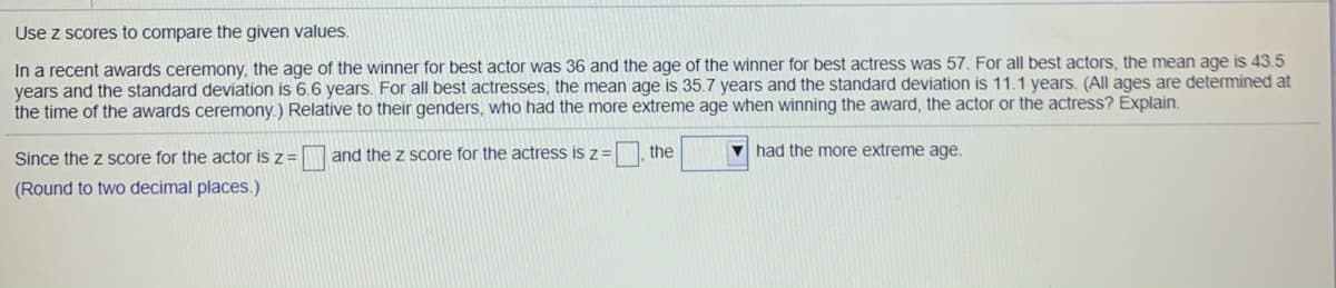 Use z scores to compare the given values.
In a recent awards ceremony, the age of the winner for best actor was 36 and the age of the winner for best actress was 57. For all best actors, the mean age is 43.5
years and the standard deViation is 6.6 years. For all best actresses, the mean age is 35.7 years and the standard deviation is 11.1 years. (All ages are determined at
the time of the awards ceremony.) Relative to their genders, who had the more extreme age when winning the award, the actor or the actress? Explain.
V had the more extreme age,
Since the z score for the actor is z = and the z score for the actress is z =, the
(Round to two decimal places.)
