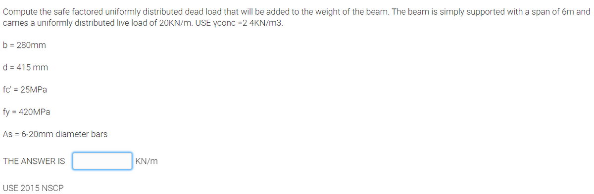 Compute the safe factored uniformly distributed dead load that will be added to the weight of the beam. The beam is simply supported with a span of 6m and
carries a uniformly distributed live load of 20KN/m. USE yconc =2 4KN/m3.
b = 280mm
d = 415 mm
fc' = 25MPA
fy = 420MPA
As = 6-20mm diameter bars
THE ANSWER IS
KN/m
USE 2015 NSCP
