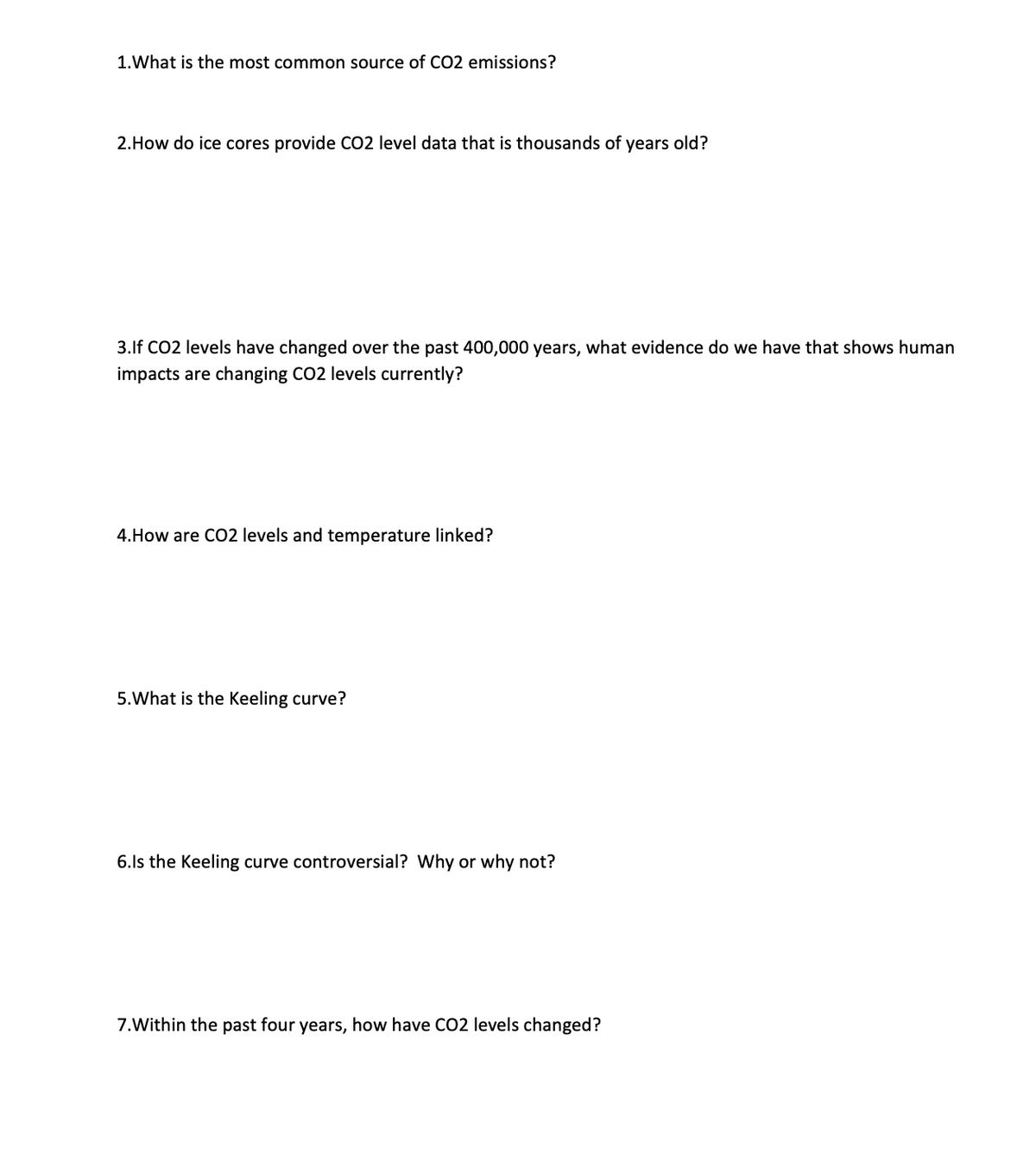 1.What is the most common source of CO2 emissions?
2.How do ice cores provide CO2 level data that is thousands of years old?
3.lf CO2 levels have changed over the past 400,000 years, what evidence do we have that shows human
impacts are changing CO2 levels currently?
4.How are CO2 levels and temperature linked?
5.What is the Keeling curve?
6.Is the Keeling curve controversial? Why or why not?
7.Within the past four years, how have CO2 levels changed?
