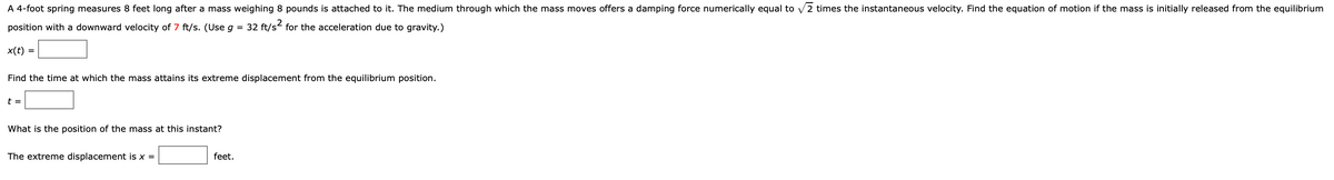 A 4-foot spring measures 8 feet long after a mass weighing 8 pounds is attached to it. The medium through which the mass moves offers a damping force numerically equal to \(\sqrt{2}\) times the instantaneous velocity. Find the equation of motion if the mass is initially released from the equilibrium position with a downward velocity of 7 ft/s. (Use \(g = 32 \, \text{ft/s}^2\) for the acceleration due to gravity.)

\(x(t) = \_\_\_\_\_\_\)

Find the time at which the mass attains its extreme displacement from the equilibrium position.

\(t = \_\_\_\_\_\_\)

What is the position of the mass at this instant?

The extreme displacement is \(x = \_\_\_\_\_\_\) feet.