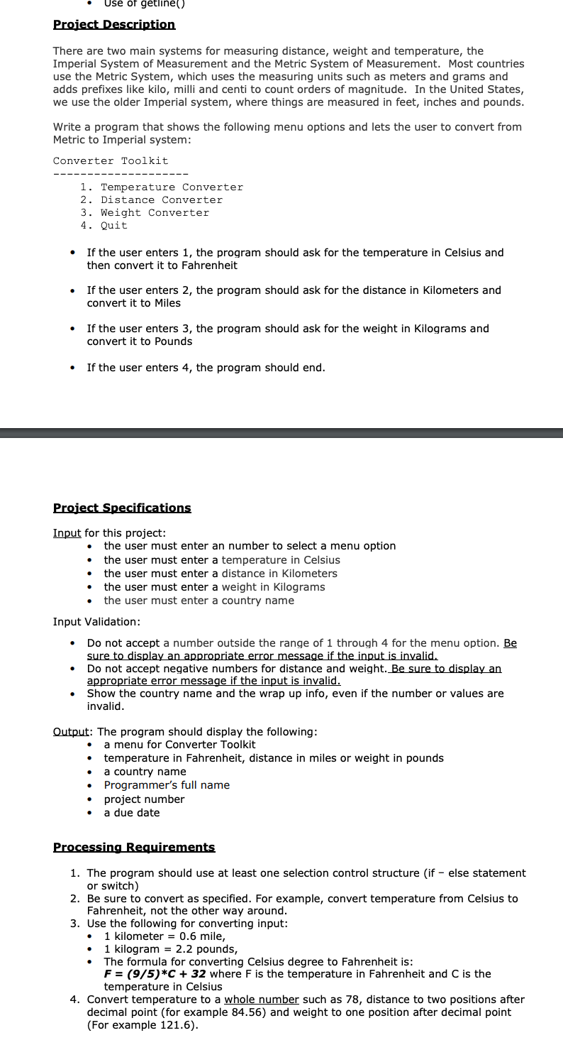 Ušé óf ģétline()
Project Description
There are two main systems for measuring distance, weight and temperature, the
Imperial System of Measurement and the Metric System of Measurement. Most countries
use the Metric System, which uses the measuring units such as meters and grams and
adds prefixes like kilo, milli and centi to count orders of magnitude. In the United States,
we use the older Imperial system, where things are measured in feet, inches and pounds.
Write a program that shows the following menu options and lets the user to convert from
Metric to Imperial system:
Converter Toolkit
1. Temperature Converter
2. Distance Converter
3. Weight Converter
4. Quit
• If the user enters 1, the program should ask for the temperature in Celsius and
then convert it to Fahrenheit
If the user enters 2, the program should ask for the distance in Kilometers and
convert it to Miles
If the user enters 3, the program should ask
the weight in Kilogram
convert it to Pounds
If the user enters 4, the program should end.
Project Specifications
Input for this project:
the user must enter an number to select a menu option
the user must enter a temperature in Celsius
the user must enter a distance in Kilometers
the user must enter a weight in Kilograms
the user must enter a country name
Input Validation:
Do not accept a number outside the range of 1 through 4 for the menu option. Be
sure to display an appropriate error message if the input is invalid.
Do not accept negative numbers for distance and weight. _Be Sure to display an
appropriate error message if the input is invalid.
Show the country name and the wrap up info, even if the number or values are
invalid.
Output: The program should display the following:
a menu for Converter Toolkit
temperature in Fahrenheit, distance in miles or weight in pounds
a country name
Programmer's full name
project number
a due date
Processing Requirements
1. The program should use at least one selection control structure (if - else statement
or switch)
2. Be sure to convert as specified. For example, convert temperature from Celsius to
Fahrenheit, not the other way around.
3. Use the following for converting input:
1 kilometer = 0.6 mile,
1 kilogram = 2.2 pounds,
The formula for converting Celsius degree to Fahrenheit is:
F = (9/5)*C + 32 where F is the temperature in Fahrenheit and C is the
temperature in Celsius
4. Convert temperature to a whole number such as 78, distance to two positions after
decimal point (for example 84.56) and weight to one position after decimal point
(For example 121.6).
