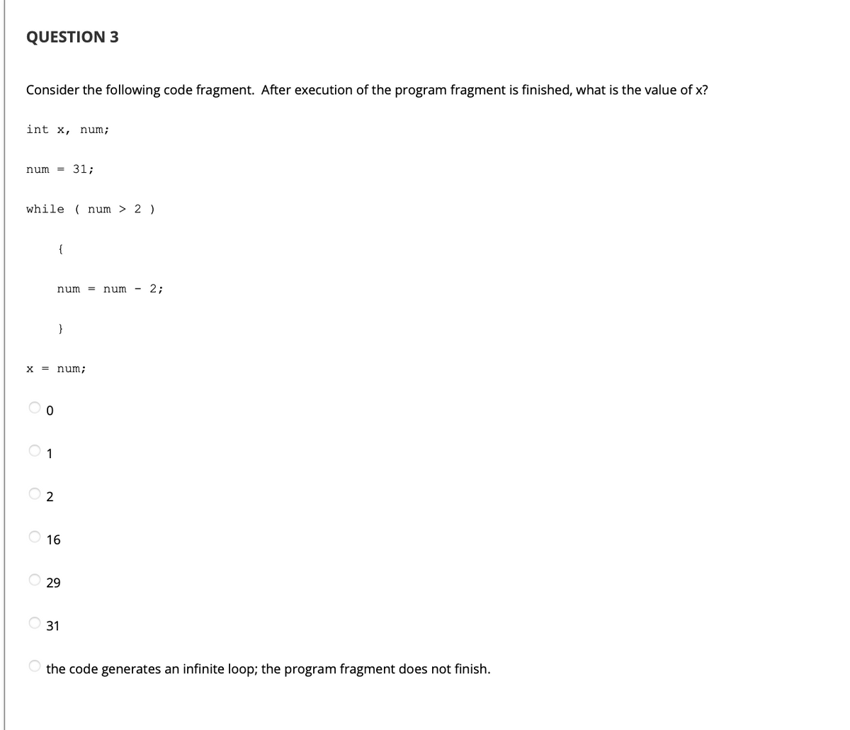 QUESTION 3
Consider the following code fragment. After execution of the program fragment is finished, what is the value of x?
int x, num;
num
= 31;
while ( num > 2 )
{
num =
num
- 2;
}
x = num;
1
O 2
16
O 29
31
the code generates an infinite loop; the program fragment does not finish.
