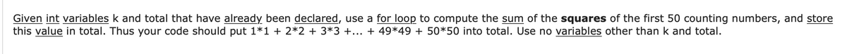 Given int variables k and total that have already been declared, use a for loop to compute the sum of the squares of the first 50 counting numbers, and store
this value in total. Thus your code should put 1*1 + 2*2 + 3*3 +... + 49*49 + 50*50 into total. Use no variables other than k and total.
