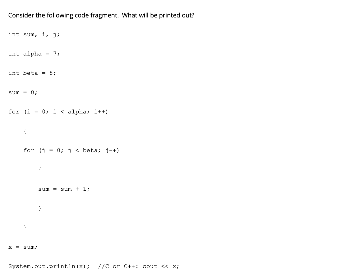 Consider the following code fragment. What will be printed out?
int sum, i, j;
int alpha = 7;
int beta
= 8;
sum
0;
for (i = 0; i < alpha; i++)
{
for (j
0; j < beta; j++)
{
sum
sum
+ 1;
}
}
x = sum;
System.out.println(x);
//C or C++: cout << x;
