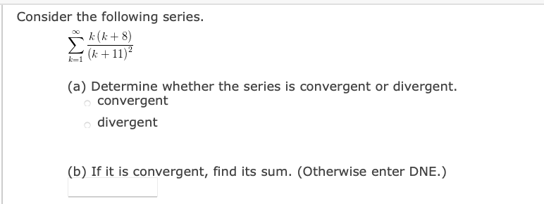 Consider the following series.
k (k + 8)
(k +11)?
k=
(a) Determine whether the series is convergent or divergent.
o convergent
divergent
(b) If it is convergent, find its sum. (Otherwise enter DNE.)
