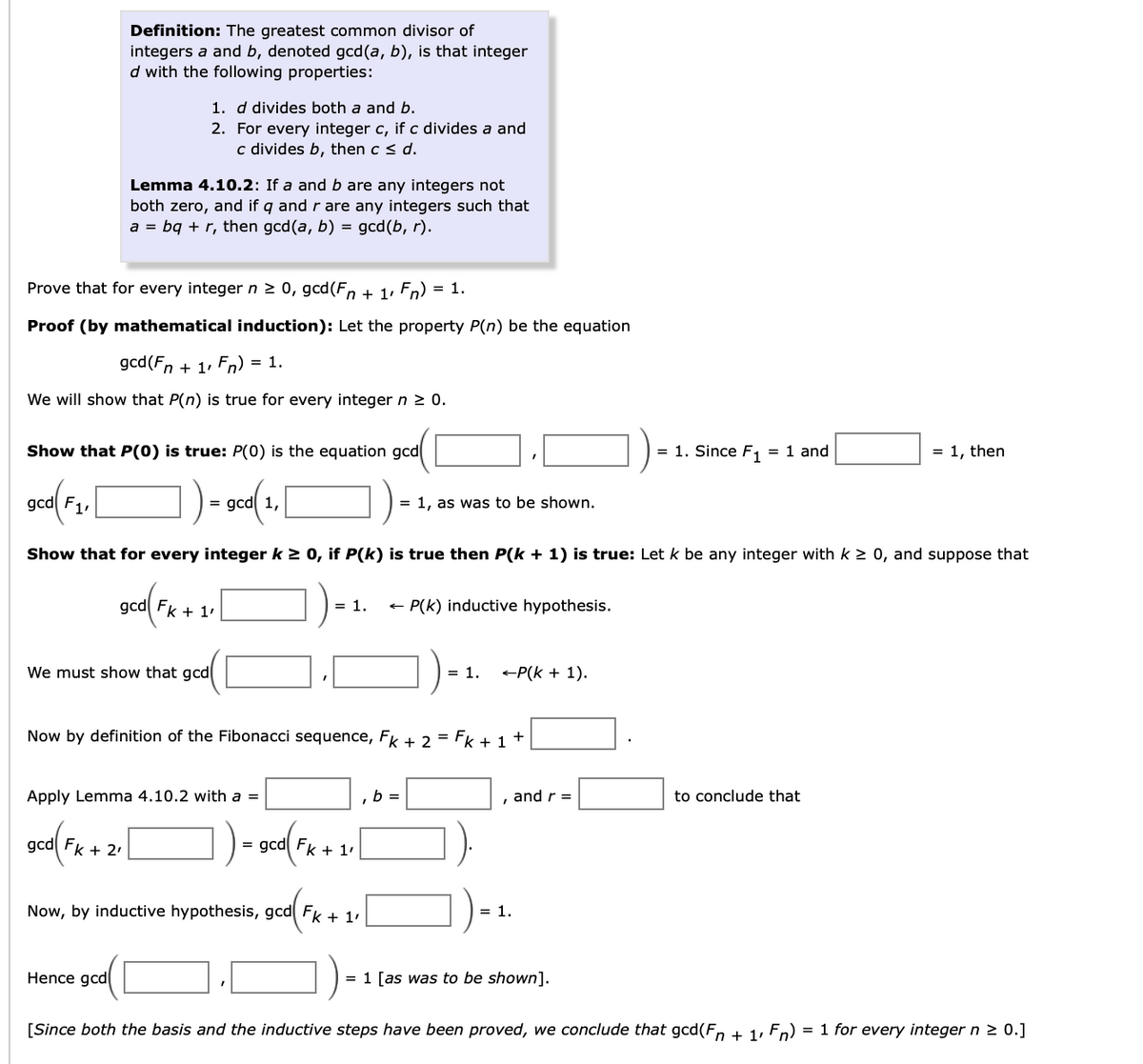 Definition: The greatest common divisor of
integers a and b, denoted gcd(a, b), is that integer
d with the following properties:
1. d divides both a and b.
2. For every integer c, if c divides a and
c divides b, then c < d.
Lemma 4.10.2: If a and b are any integers not
both zero, and if q and r are any integers such that
a = bq + r, then gcd(a, b) = gcd(b, r).
Prove that for every integer n 2 0, gcd(Fn + 1, Fn) = 1.
Proof (by mathematical induction): Let the property P(n) be the equation
gcd(Fn + 1, Fn) = 1.
We will show that P(n) is true for every integer n 2 0.
Show that P(0) is true: P(0) is the equation gcd
= 1. Since F, = 1 and
= 1, then
gcd F1,
= gcd 1,
= 1, as was to be shown.
Show that for every integer k > 0, if P(k) is true then P(k + 1) is true: Let k be any integer with k > 0, and suppose that
gcd Fk + 1'
= 1.
+ P(k) inductive hypothesis.
We must show that gcd
= 1.
+P(k + 1).
Now by definition of the Fibonacci sequence, FK + 2 = Fk + 1+
Apply Lemma 4.10.2 with a =
b =
and r =
to conclude that
gcd Fk + 2'
= gcd Fk + 1'
)-
Now, by inductive hypothesis, gcd Fk + 1.
= 1.
Hence gcd
= 1 [as was to be shown].
[Since both the basis and the inductive steps have been proved, we conclude that gcd(F, + 1, Fn) = 1 for every integer n > 0.]
