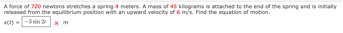 A force of 720 newtons stretches a spring 4 meters. A mass of 45 kilograms is attached to the end of the spring and is initially
released from the equilibrium position with an upward velocity of 6 m/s. Find the equation of motion.
x(t) =
-3 sin 2t
x m
