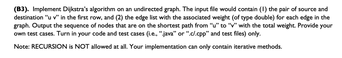 (B3). Implement Dijkstra's algorithm on an undirected graph. The input file would contain (1) the pair of source and
destination "u v" in the first row, and (2) the edge list with the associated weight (of type double) for each edge in the
graph. Output the sequence of nodes that are on the shortest path from "u" to "v" with the total weight. Provide your
own test cases. Turn in your code and test cases (i.e., ".java” or “.c/.cpp" and test files) only.
Note: RECURSION is NOT allowed at all. Your implementation can only contain iterative methods.