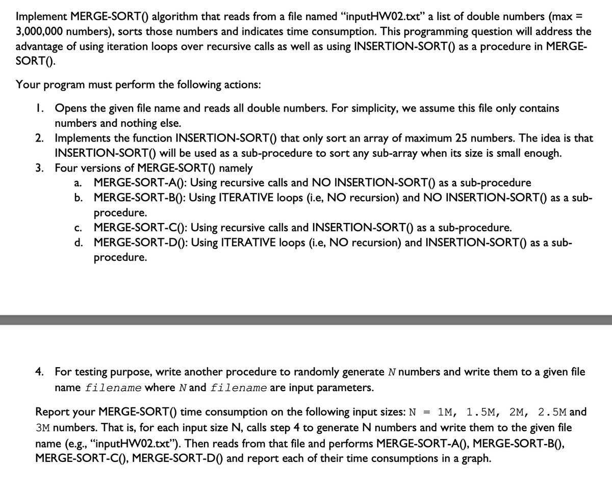 =
Implement MERGE-SORT() algorithm that reads from a file named "inputHW02.txt" a list of double numbers (max :
3,000,000 numbers), sorts those numbers and indicates time consumption. This programming question will address the
advantage of using iteration loops over recursive calls as well as using INSERTION-SORT() as a procedure in MERGE-
SORT().
Your program must perform the following actions:
1. Opens the given file name and reads all double numbers. For simplicity, we assume this file only contains
numbers and nothing else.
2.
Implements the function INSERTION-SORT() that only sort an array of maximum 25 numbers. The idea is that
INSERTION-SORT() will be used as a sub-procedure to sort any sub-array when its size is small enough.
3. Four versions of MERGE-SORT() namely
a. MERGE-SORT-A(): Using recursive calls and NO INSERTION-SORT() as a sub-procedure
b. MERGE-SORT-B(): Using ITERATIVE loops (i.e, NO recursion) and NO INSERTION-SORT() as a sub-
procedure.
C. MERGE-SORT-C(): Using recursive calls and INSERTION-SORT() as a sub-procedure.
d. MERGE-SORT-D(): Using ITERATIVE loops (i.e, NO recursion) and INSERTION-SORT() as a sub-
procedure.
4. For testing purpose, write another procedure to randomly generate N numbers and write them to a given file
name filename where N and filename are input parameters.
Report your MERGE-SORT() time consumption on the following input sizes: N 1M, 1.5M, 2M, 2.5M and
3M numbers. That is, for each input size N, calls step 4 to generate N numbers and write them to the given file
name (e.g., "inputHW02.txt"). Then reads from that file and performs MERGE-SORT-A(), MERGE-SORT-B(),
MERGE-SORT-C(), MERGE-SORT-D() and report each of their time consumptions in a graph.