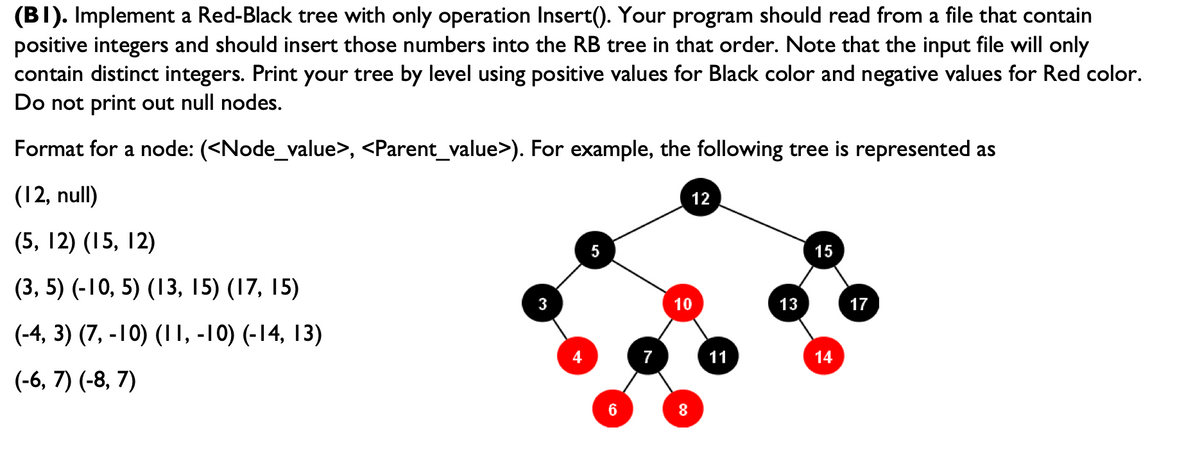 (BI). Implement a Red-Black tree with only operation Insert(). Your program should read from a file that contain
positive integers and should insert those numbers into the RB tree in that order. Note that the input file will only
contain distinct integers. Print your tree by level using positive values for Black color and negative values for Red color.
Do not print out null nodes.
Format for a node: (<Node_value>, <Parent_value>). For example, the following tree is represented as
(12, null)
(5, 12) (15, 12)
(3, 5) (-10, 5) (13, 15) (17, 15)
(-4, 3) (7,-10) (11, -10) (-14, 13)
(-6, 7) (-8, 7)
3
4
6
12
10
8
11
13
15
14
17