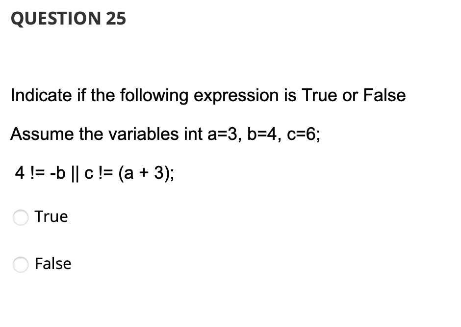 QUESTION 25
Indicate if the following expression is True or False
Assume the variables int a=3, b=4, c=6;
4 != -b || c != (a + 3);
True
False
