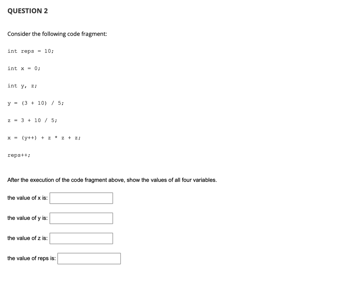 ### QUESTION 2

Consider the following code fragment:

```cpp
int reps = 10;

int x = 0;

int y, z;

y = (3 + 10) / 5;

z = 3 + 10 / 5;

x = (y++) + z * z + z;

reps++;
```

After the execution of the code fragment above, show the values of all four variables.

- **the value of x is: [_______]**
- **the value of y is: [_______]**
- **the value of z is: [_______]**
- **the value of reps is: [_______]**