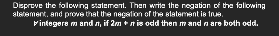 Disprove the following statement. Then write the negation of the following
statement, and prove that the negation of the statement is true.
Vintegers m and n, if 2m + n is odd then m and n are both odd.
