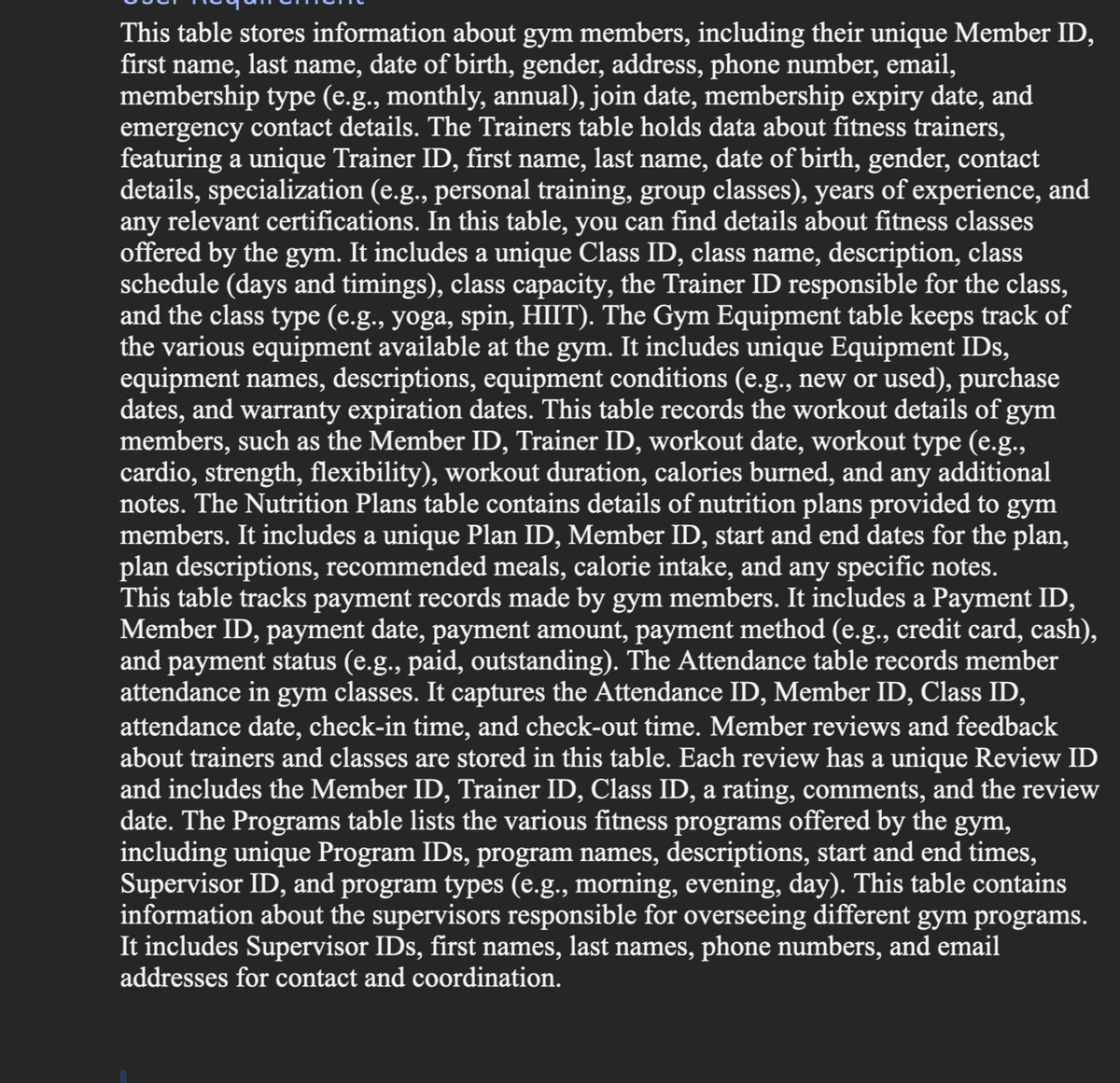 This table stores information about gym members, including their unique Member ID,
first name, last name, date of birth, gender, address, phone number, email,
membership type (e.g., monthly, annual), join date, membership expiry date, and
emergency contact details. The Trainers table holds data about fitness trainers,
featuring a unique Trainer ID, first name, last name, date of birth, gender, contact
details, specialization (e.g., personal training, group classes), years of experience, and
any relevant certifications. In this table, you can find details about fitness classes
offered by the gym. It includes a unique Class ID, class name, description, class
schedule (days and timings), class capacity, the Trainer ID responsible for the class,
and the class type (e.g., yoga, spin, HIIT). The Gym Equipment table keeps track of
the various equipment available at the gym. It includes unique Equipment IDs,
equipment names, descriptions, equipment conditions (e.g., new or used), purchase
dates, and warranty expiration dates. This table records the workout details of gym
members, such as the Member ID, Trainer ID, workout date, workout type (e.g.,
cardio, strength, flexibility), workout duration, calories burned, and any additional
notes. The Nutrition Plans table contains details of nutrition plans provided to gym
members. It includes a unique Plan ID, Member ID, start and end dates for the plan,
plan descriptions, recommended meals, calorie intake, and any specific notes.
This table tracks payment records made by gym members. It includes a Payment ID,
Member ID, payment date, payment amount, payment method (e.g., credit card, cash),
and payment status (e.g., paid, outstanding). The Attendance table records member
attendance in gym classes. It captures the Attendance ID, Member ID, Class ID,
attendance date, check-in time, and check-out time. Member reviews and feedback
about trainers and classes are stored in this table. Each review has a unique Review ID
and includes the Member ID, Trainer ID, Class ID, a rating, comments, and the review
date. The Programs table lists the various fitness programs offered by the gym,
including unique Program IDs, program names, descriptions, start and end times,
Supervisor ID, and program types (e.g., morning, evening, day). This table contains
information about the supervisors responsible for overseeing different gym programs.
It includes Supervisor IDs, first names, last names, phone numbers, and email
addresses for contact and coordination.