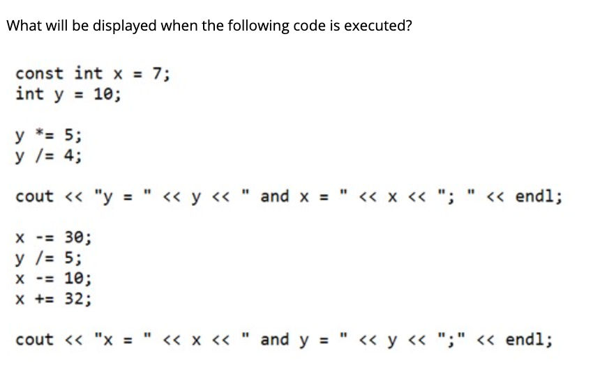 What will be displayed when the following code is executed?
const int x = 7;
int y = 10;
у *3 5;
y /= 4;
cout « "y = " « y « " and x = " « x « "; " « endl;
X -= 30;
У /3 5;
х - 10;
x += 32;
%3D
cout <« "x = " « x <« " and y = " << y « ";" << end%;
