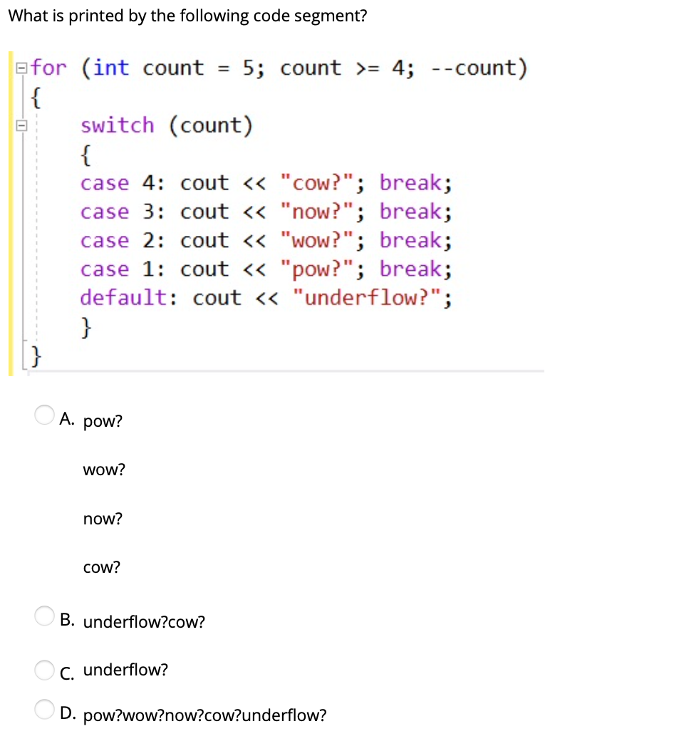 What is printed by the following code segment?
efor (int count
{
switch (count)
{
case 4: cout « "cow?"; break;
case 3: cout « "now?"; break;
case 2: cout « "wow?"; break;
case 1: cout « "pow?"; break;
default: cout « "underflow?";
}
5; count >= 4; --count)
%3D
A. pow?
wow?
now?
cow?
B. underflow?cow?
C. underflow?
D. pow?wow?now?cow?underflow?
