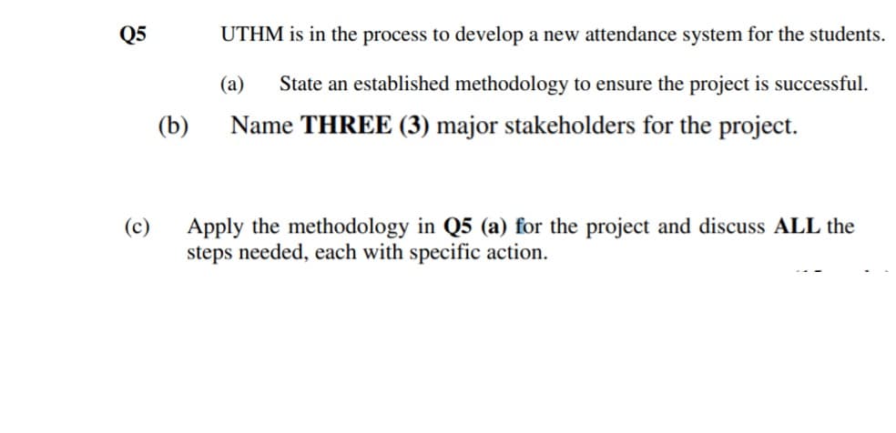 Q5
UTHM is in the process to develop a new attendance system for the students.
(а)
State an established methodology to ensure the project is successful.
(b)
Name THREE (3) major stakeholders for the project.
Apply the methodology in Q5 (a) for the project and discuss ALL the
steps needed, each with specific action.
