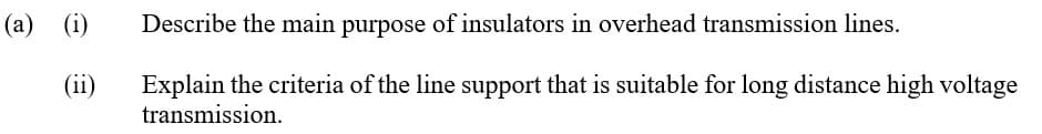 (a) (i)
Describe the main purpose of insulators in overhead transmission lines.
(ii)
Explain the criteria of the line support that is suitable for long distance high voltage
transmission.
