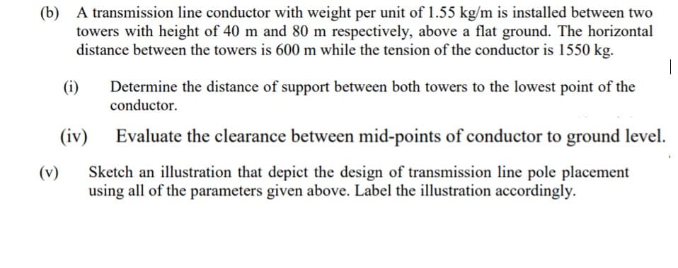 (b) A transmission line conductor with weight per unit of 1.55 kg/m is installed between two
towers with height of 40 m and 80 m respectively, above a flat ground. The horizontal
distance between the towers is 600 m while the tension of the conductor is 1550 kg.
(i)
Determine the distance of support between both towers to the lowest point of the
conductor.
(iv)
Evaluate the clearance between mid-points of conductor to ground level.
Sketch an illustration that depict the design of transmission line pole placement
using all of the parameters given above. Label the illustration accordingly.
(v)
