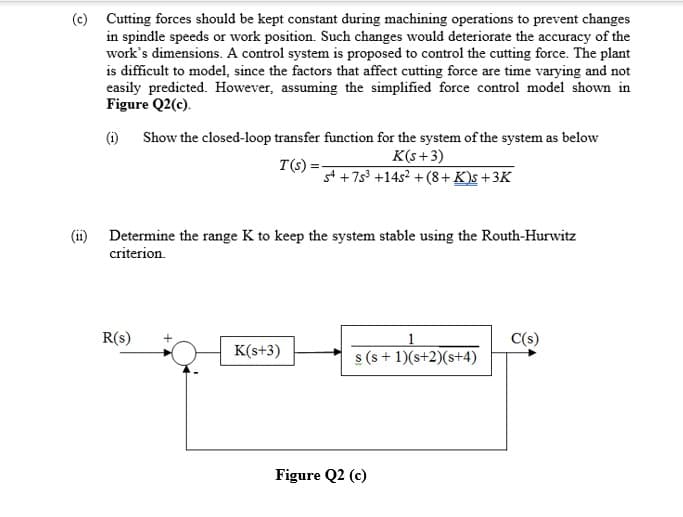 (c) Cutting forces should be kept constant during machining operations to prevent changes
in spindle speeds or work position. Such changes would deteriorate the accuracy of the
work's dimensions. A control system is proposed to control the cutting force. The plant
is difficult to model, since the factors that affect cutting force are time varying and not
easily predicted. However, assuming the simplified force control model shown in
Figure Q2(c).
(1) Show the closed-loop transfer function for the system of the system as below
K(s+3)
st +7s3 +14s² +(8+ K)s +3K
T(s)
(ii) Determine the range K to keep the system stable using the Routh-Hurwitz
criterion.
R(s)
C(s)
K(s+3)
s (s + 1)(s+2)(s+4)
Figure Q2 (c)
