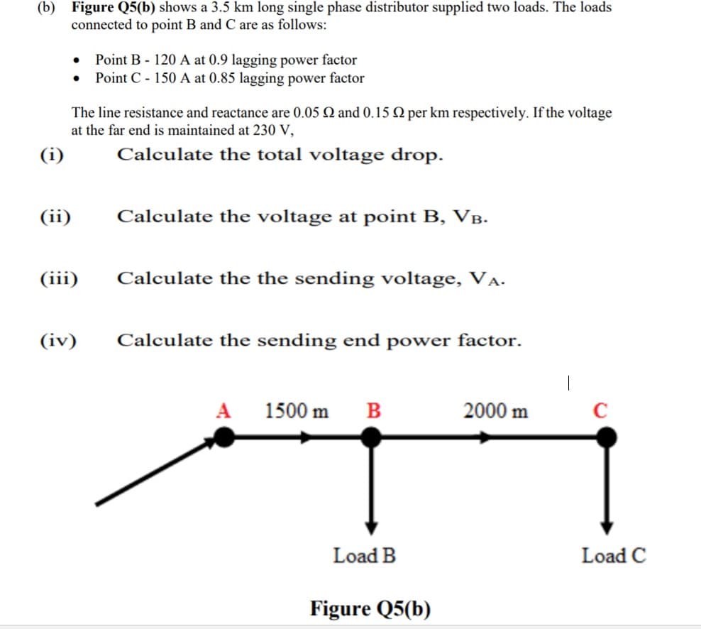 (b) Figure Q5(b) shows a 3.5 km long single phase distributor supplied two loads. The loads
connected to point B and C are as follows:
Point B - 120 A at 0.9 lagging power factor
Point C - 150 A at 0.85 lagging power factor
The line resistance and reactance are 0.05 Q and 0.15 Q per km respectively. If the voltage
at the far end is maintained at 230 V,
(i)
Calculate the total voltage drop.
(ii)
Calculate the voltage at point B, VB.
(iii)
Calculate the the sending voltage, VẠ.
(iv)
Calculate the sending end power factor.
A
1500 m
в
2000 m
Load B
Load C
Figure Q5(b)
