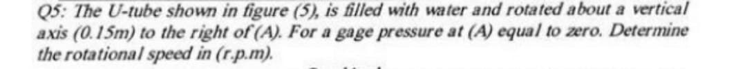 Q5: The U-tube shown in figure (5), is filled with water and rotated about a vertical
axis (0.15m) to the right of (A). For a gage pressure at (A) equal to zero. Determine
the rotational speed in (r.p.m).
