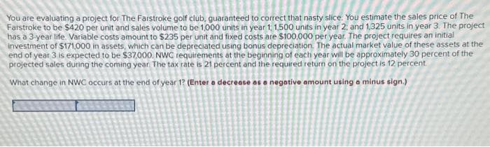 You are evaluating a project for The Farstroke golf club, guaranteed to correct that nasty slice. You estimate the sales price of The
Farstroke to be $420 per unit and sales volume to be 1,000 units in year 1, 1,500 units in year 2, and 1,325 units in year 3. The project
has a 3-year life. Variable costs amount to $235 per unit and fixed costs are $100,000 per year. The project requires an initial
Investment of $171,000 in assets, which can be depreciated using bonus depreciation. The actual market value of these assets at the
end of year 3 is expected to be $37.000. NWC requirements at the beginning of each year will be approximately 30 percent of the
projected sales during the coming year. The tax rate is 21 percent and the required return on the project is 12 percent
What change in NWC occurs at the end of year 12 (Enter a decrease as a negative amount using a minus sign.)