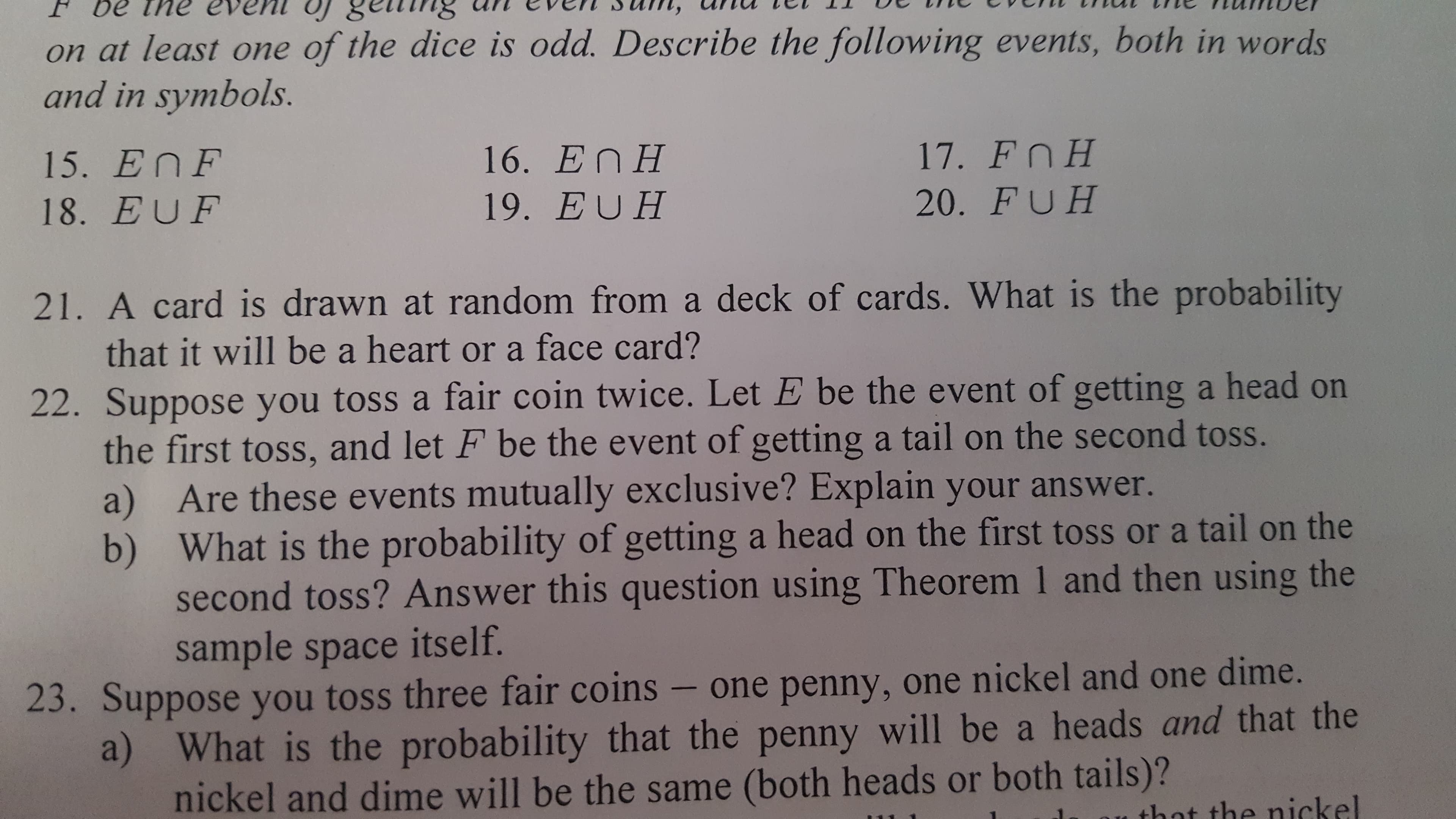 ### Probability Questions for Educational Website

**Exercise Set:**

15. \( E \cap F \)

16. \( E \cap H \)

17. \( F \cap H \)

18. \( E \cup F \)

19. \( E \cup H \)

20. \( F \cup H \)

21. A card is drawn at random from a deck of cards. What is the probability that it will be a heart or a face card?

22. Suppose you toss a fair coin twice. Let \( E \) be the event of getting a head on the first toss, and let \( F \) be the event of getting a tail on the second toss.
   a) Are these events mutually exclusive? Explain your answer.
   b) What is the probability of getting a head on the first toss or a tail on the second toss? Answer this question using Theorem 1 and then using the sample space itself.

23. Suppose you toss three fair coins – one penny, one nickel, and one dime.
   a) What is the probability that the penny will be a head and that the nickel and dime will be the same (both heads or both tails)?
   b) What is the probability that the penny will be a head or that the nickel and dime will be the same?

### Explanation of Symbols

- \( E \cap F \): Intersection of events \(E\) and \(F\); both events \(E\) and \(F\) occur.
- \( E \cup F \): Union of events \(E\) and \(F\); either event \(E\), event \(F\), or both occur.

### Graphs and Diagrams

In this exercise set, no graphs or diagrams are provided.