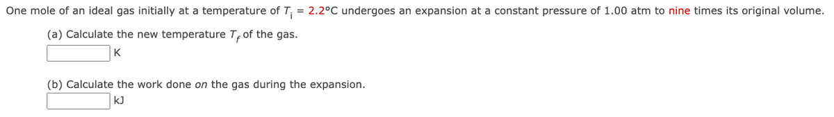 One mole of an ideal gas initially at a temperature of T₁ = 2.2°C undergoes an expansion at a constant pressure of 1.00 atm to nine times its original volume.
(a) Calculate the new temperature T, of the gas.
K
(b) Calculate the work done on the gas during the expansion.
kJ