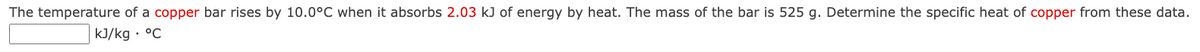 The temperature of a copper bar rises by 10.0°C when it absorbs 2.03 kJ of energy by heat. The mass of the bar is 525 g. Determine the specific heat of copper from these data.
kJ/kg • °C