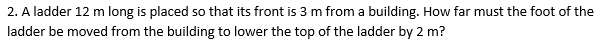 2. A ladder 12 m long is placed so that its front is 3 m from a building. How far must the foot of the
ladder be moved from the building to lower the top of the ladder by 2 m?
