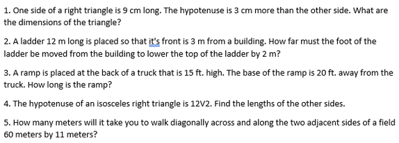 1. One side of a right triangle is 9 cm long. The hypotenuse is 3 cm more than the other side. What are
the dimensions of the triangle?
2. A ladder 12 m long is placed so that it's front is 3 m from a building. How far must the foot of the
ladder be moved from the building to lower the top of the ladder by 2 m?
3. A ramp is placed at the back of a truck that is 15 ft. high. The base of the ramp is 20 ft. away from the
truck. How long is the ramp?
4. The hypotenuse of an isosceles right triangle is 12V2. Find the lengths of the other sides.
5. How many meters will it take you to walk diagonally across and along the two adjacent sides of a field
60 meters by 11 meters?
