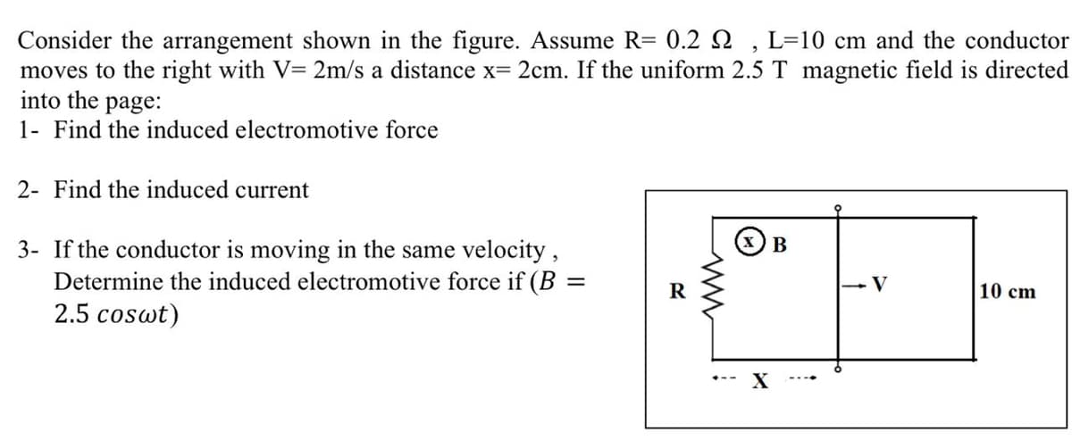 Consider the arrangement shown in the figure. Assume R= 0.2 2 , L=10 cm and the conductor
moves to the right with V= 2m/s a distance x= 2cm. If the uniform 2.5 T magnetic field is directed
into the page:
1- Find the induced electromotive force
2- Find the induced current
3- If the conductor is moving in the same velocity,
Determine the induced electromotive force if (B =
2.5 coswt)
В
10 cm
