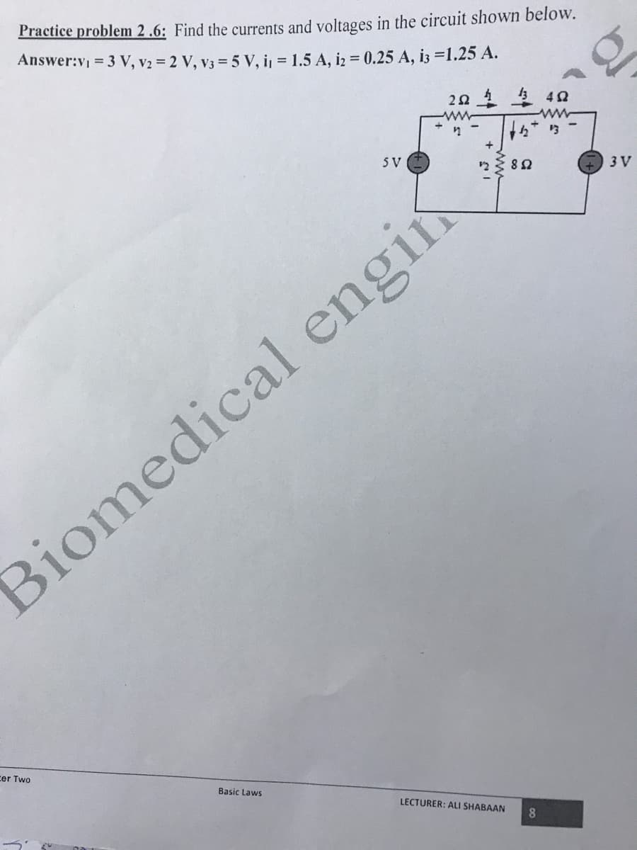 Practice problem 2.6: Find the currents and voltages in the circuit shown below.
Answer:v = 3 V, v2 = 2 V, v3 = 5 V, i, = 1.5 A, iz = 0.25 A, i3 =1.25 A.
* ら
5 V
3 V
Biomedical engin
cer Two
Basic Laws
LECTURER: ALI SHABAAN
8.
