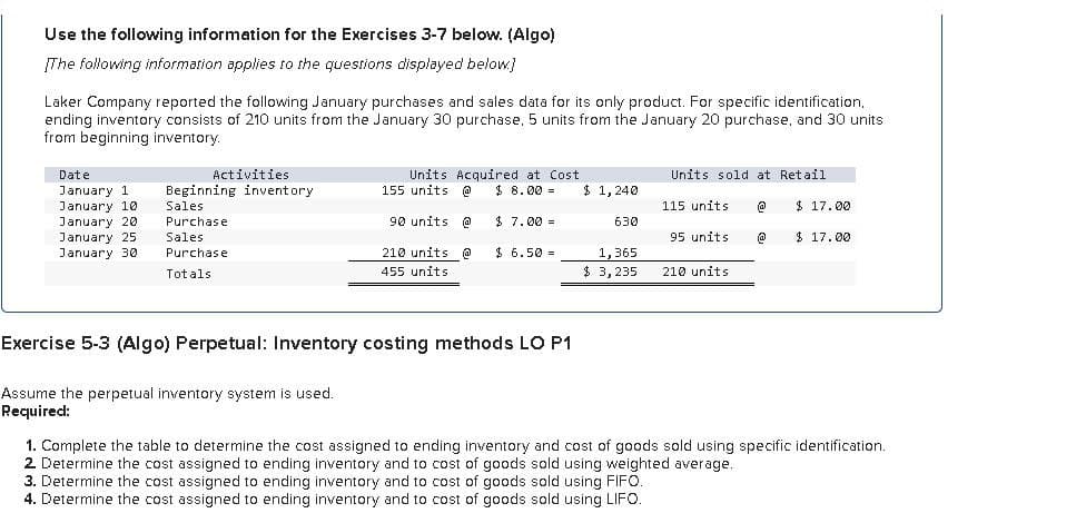 Use the following information for the Exercises 3-7 below. (Algo)
The following information applies to the questions displayed below]
Laker Company reported the following January purchases and sales data for its only product. For specific identification.
ending inventory consists of 210 units from the January 30 purchase, 5 units from the January 20 purchase, and 30 units
from beginning inventory.
Date
January 1
Activities
Beginning inventory.
Units Acquired at Cost
155 units @ $ 8.00 =
Units sold at Retail
$ 1,240
January 10
January 20
January 25
January 30
Sales
Purchase
115 units @
$ 17.00
90 units @
$ 7.00 =
630
Sales
Purchase
Totals
95 units.
@
$ 17.00
210 units @
455 units
$ 6.50 =
1,365
$ 3,235
210 units
Exercise 5-3 (Algo) Perpetual: Inventory costing methods LO P1
Assume the perpetual inventory system is used.
Required:
1. Complete the table to determine the cost assigned to ending inventory and cost of goods sold using specific identification.
2 Determine the cost assigned to ending inventory and to cost of goods sold using weighted average.
3. Determine the cost assigned to ending inventory and to cost of goods sold using FIFO.
4. Determine the cost assigned to ending inventory and to cost of goods sold using LIFO.
