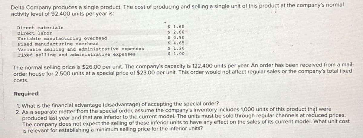 Delta Company produces a single product. The cost of producing and selling a single unit of this product at the company's normal
activity level of 92,400 units per year is:
Direct materials
Direct labor
Variable manufacturing overhead
$ 1.60
$ 2.00
$ 0.90
$ 4.65
Variable selling and administrative expenses
Fixed selling and administrative expenses
$ 1.20
$ 1.00
Fixed manufacturing overhead
The normal selling price is $26.00 per unit. The company's capacity is 122,400 units per year. An order has been received from a mail-
order house for 2,500 units at a special price of $23.00 per unit. This order would not affect regular sales or the company's total fixed
costs.
Required:
1. What is the financial advantage (disadvantage) of accepting the special order?
2. As a separate matter from the special order, assume the company's inventory includes 1,000 units of this product that were
produced last year and that are inferior to the current model. The units must be sold through regular channels at reduced prices.
The company does not expect the selling of these inferior units to have any effect on the sales of its current model. What unit cost
is relevant for establishing a minimum selling price for the inferior units?