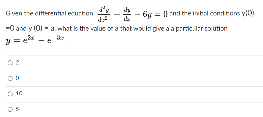Given the differential equation
dx?
dy
6y = 0 and the initial conditions y(0)
+
dx
-
=0 and y'(0) = a, what is the value of a that would give a a particular solution
y = e2* – e-3x.
O 2
O 10
O 5
