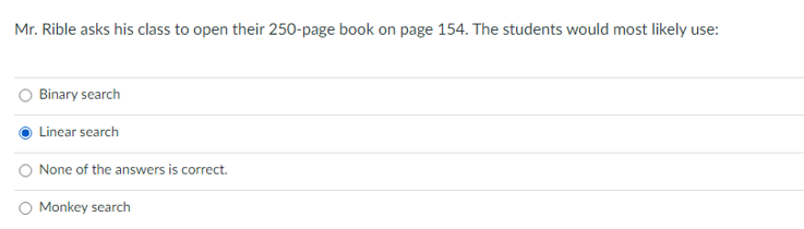 Mr. Rible asks his class to open their 250-page book on page 154. The students would most likely use
Binary search
Linear search
None of the answers is correct.
O Monkey search
