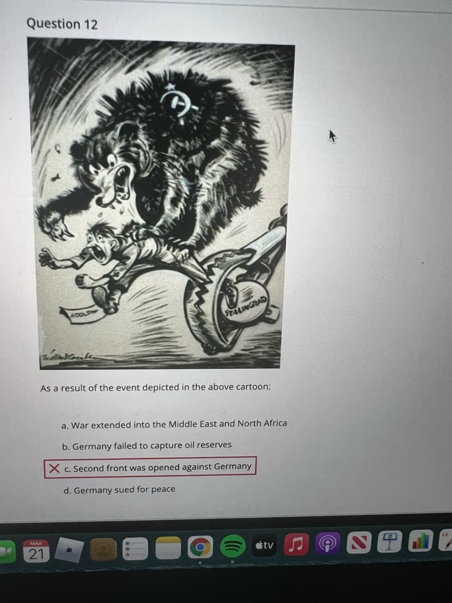 Question 12
ADOLPW
STALINGRAD
As a result of the event depicted in the above cartoon:
a. War extended into the Middle East and North Africa
b. Germany failed to capture oil reserves
X c. Second front was opened against Germany
d. Germany sued for peace
MAR
21
étv
