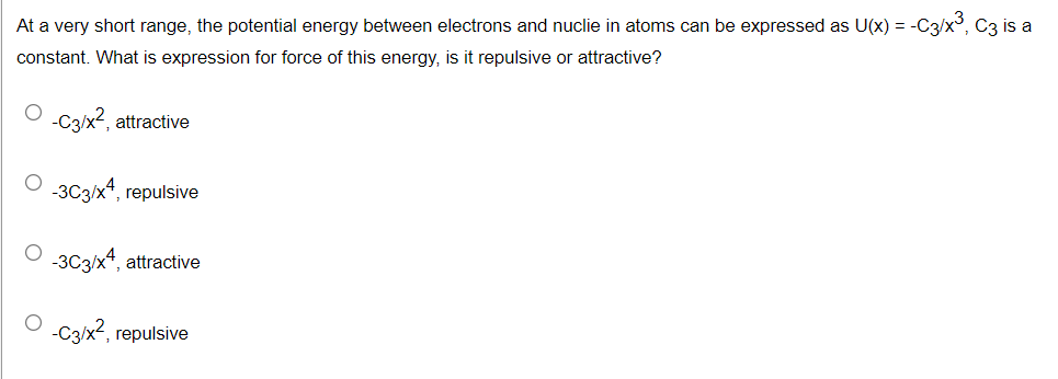 At a very short range, the potential energy between electrons and nuclie in atoms can be expressed as U(x) = -C3/x°, C3 is a
constant. What is expression for force of this energy, is it repulsive or attractive?
O C3/x2, attractive
-3C3/x*, repulsive
-3C3/x*, attractive
-C3x?,r
, repulsive
